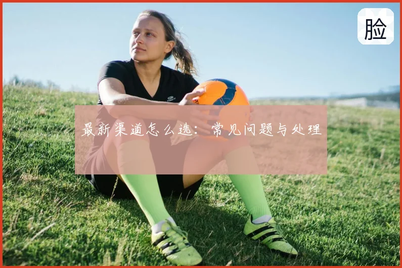最新渠道怎么选：常见问题与处理